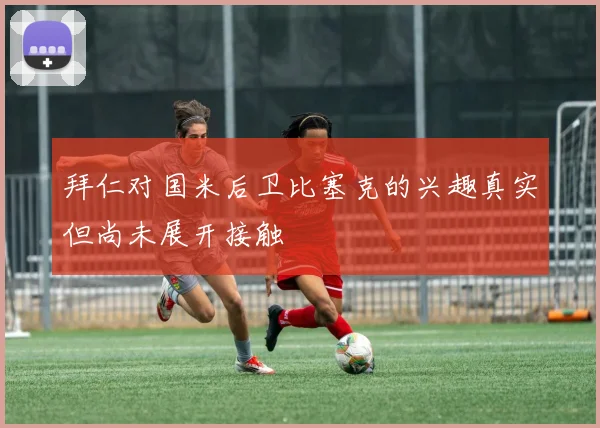 拜仁对国米后卫比塞克的兴趣真实但尚未展开接触