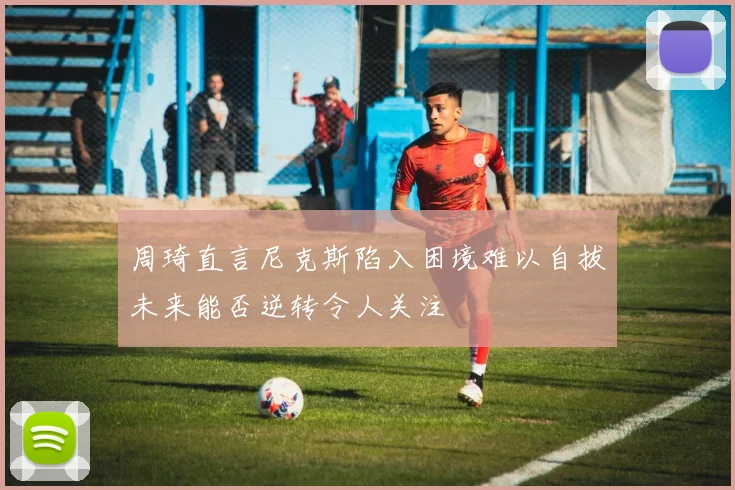 周琦直言尼克斯陷入困境难以自拔未来能否逆转令人关注