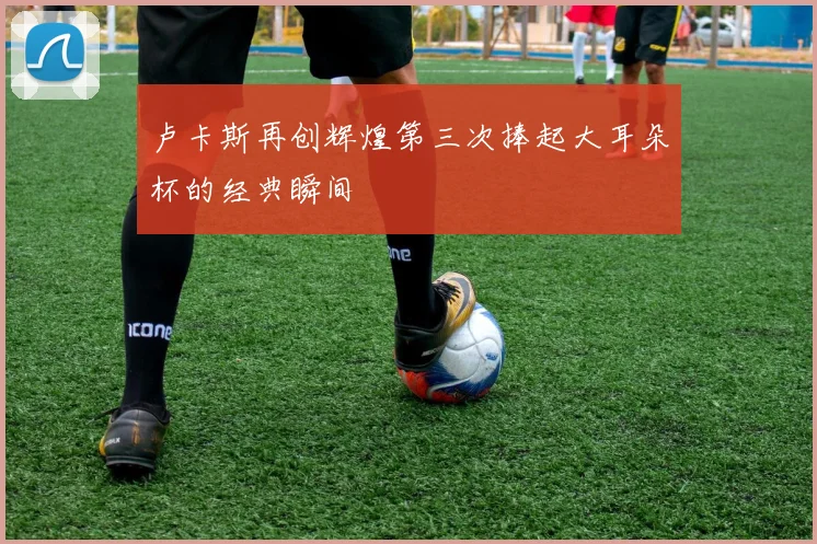 卢卡斯再创辉煌第三次捧起大耳朵杯的经典瞬间