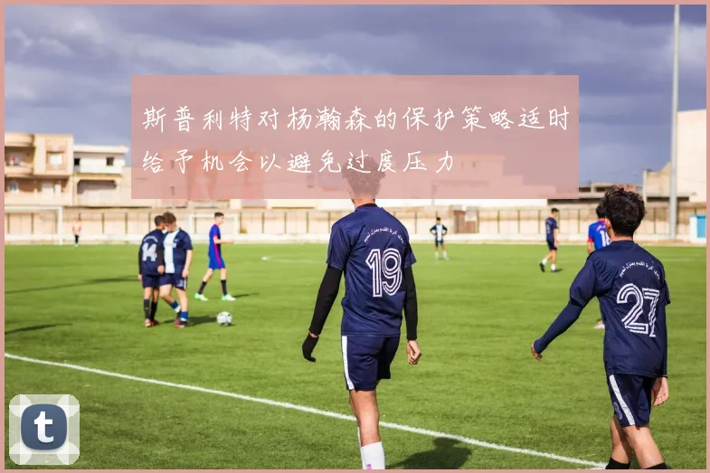 斯普利特对杨瀚森的保护策略适时给予机会以避免过度压力