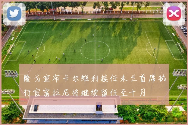 隆戈宣布卡尔维利接任米兰首席执行官富拉尼将继续留任至十月
