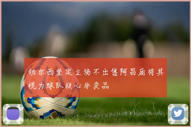 切尔西坚定立场不出售阿昌庞将其视为球队核心非卖品