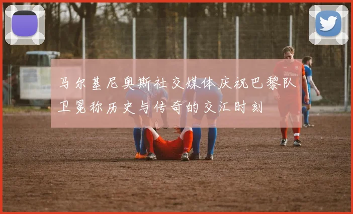 马尔基尼奥斯社交媒体庆祝巴黎队卫冕称历史与传奇的交汇时刻