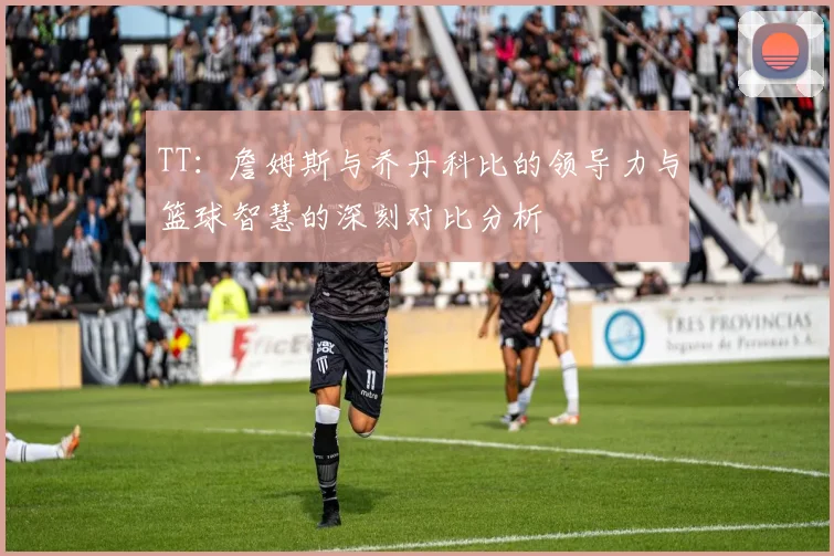TT：詹姆斯与乔丹科比的领导力与篮球智慧的深刻对比分析