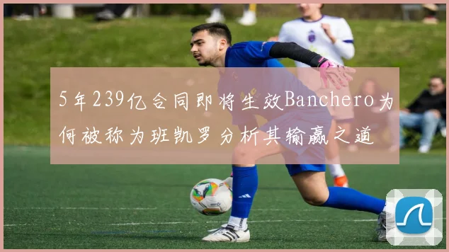 5年239亿合同即将生效Banchero为何被称为班凯罗分析其输赢之道