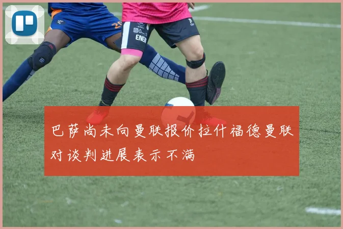 巴萨尚未向曼联报价拉什福德曼联对谈判进展表示不满