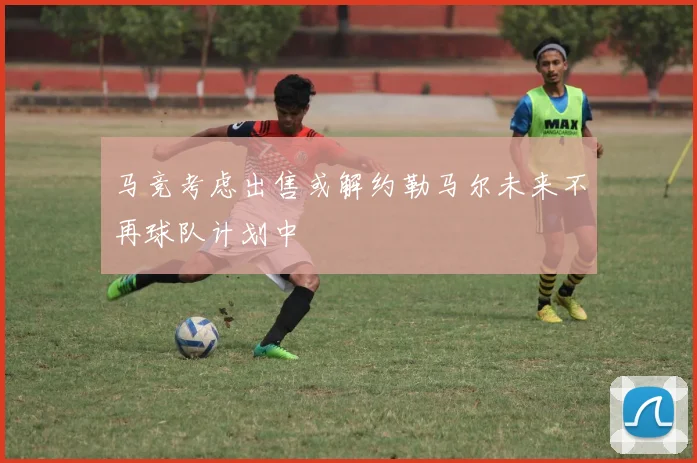 马竞考虑出售或解约勒马尔未来不再球队计划中