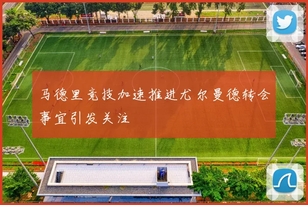 马德里竞技加速推进尤尔曼德转会事宜引发关注